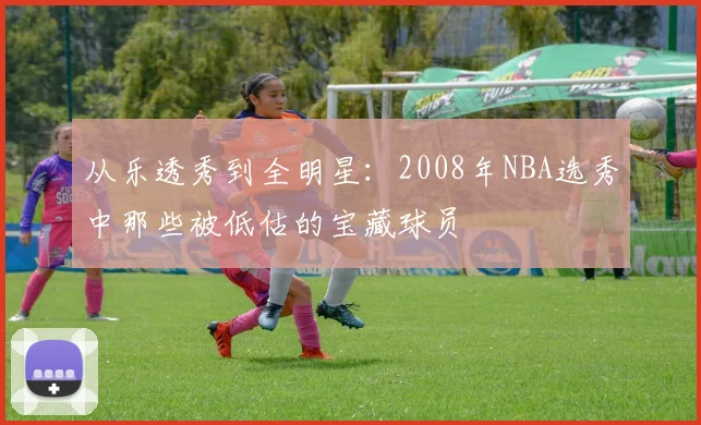从乐透秀到全明星:2008年NBA选秀中那些被低估的宝藏球员