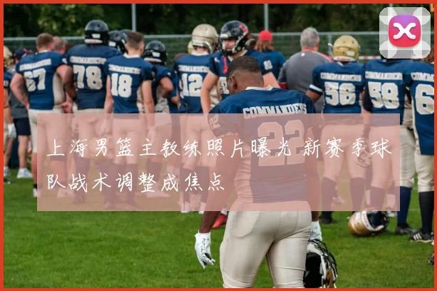 上海男篮主教练照片曝光 新赛季球队战术调整成焦点