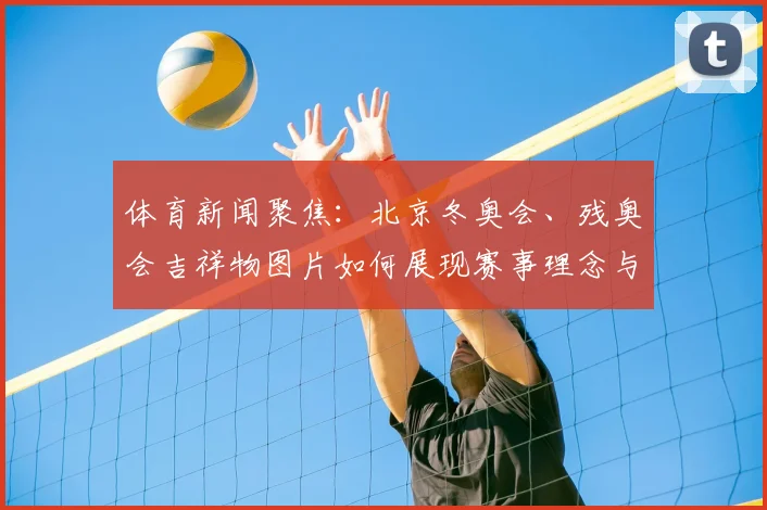 体育新闻聚焦：北京冬奥会、残奥会吉祥物图片如何展现赛事理念与创新