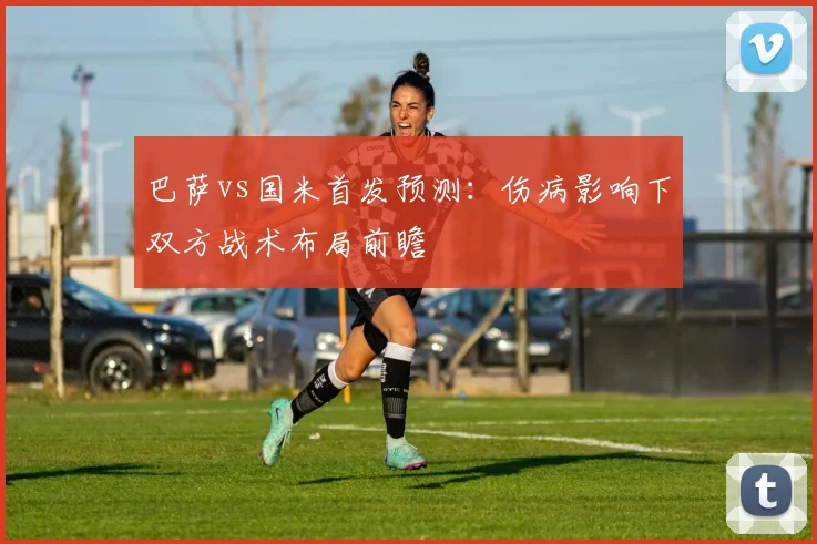 巴萨vs国米首发预测：伤病影响下双方战术布局前瞻
