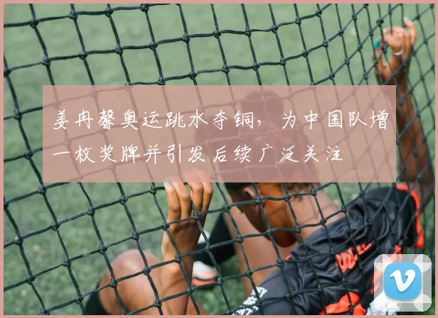 姜冉馨奥运跳水夺铜，为中国队增一枚奖牌并引发后续广泛关注