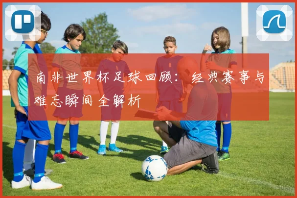 南非世界杯足球回顾：经典赛事与难忘瞬间全解析